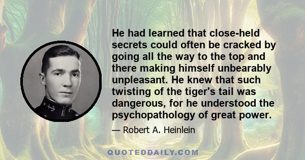 He had learned that close-held secrets could often be cracked by going all the way to the top and there making himself unbearably unpleasant. He knew that such twisting of the tiger's tail was dangerous, for he