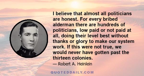 I believe that almost all politicians are honest. For every bribed alderman there are hundreds of politicians, low paid or not paid at all, doing their level best without thanks or glory to make our system work. If this 