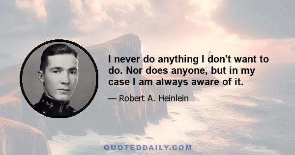 I never do anything I don't want to do. Nor does anyone, but in my case I am always aware of it.