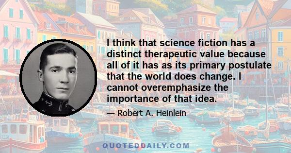 I think that science fiction has a distinct therapeutic value because all of it has as its primary postulate that the world does change. I cannot overemphasize the importance of that idea.