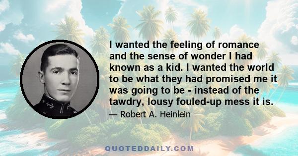 I wanted the feeling of romance and the sense of wonder I had known as a kid. I wanted the world to be what they had promised me it was going to be - instead of the tawdry, lousy fouled-up mess it is.