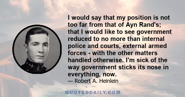 I would say that my position is not too far from that of Ayn Rand's; that I would like to see government reduced to no more than internal police and courts, external armed forces - with the other matters handled