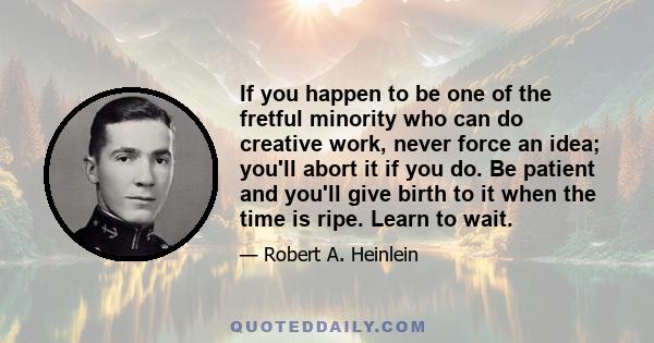 If you happen to be one of the fretful minority who can do creative work, never force an idea; you'll abort it if you do. Be patient and you'll give birth to it when the time is ripe. Learn to wait.