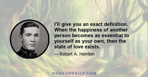 I'll give you an exact definition. When the happiness of another person becomes as essential to yourself as your own, then the state of love exists.