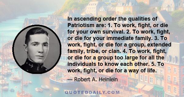 In ascending order the qualities of Patriotism are: 1. To work, fight, or die for your own survival. 2. To work, fight, or die for your immediate family. 3. To work, fight, or die for a group, extended family, tribe, or 