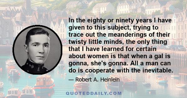 In the eighty or ninety years I have given to this subject, trying to trace out the meanderings of their twisty little minds, the only thing that I have learned for certain about women is that when a gal is gonna, she's 