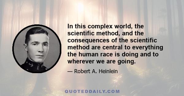 In this complex world, the scientific method, and the consequences of the scientific method are central to everything the human race is doing and to wherever we are going.