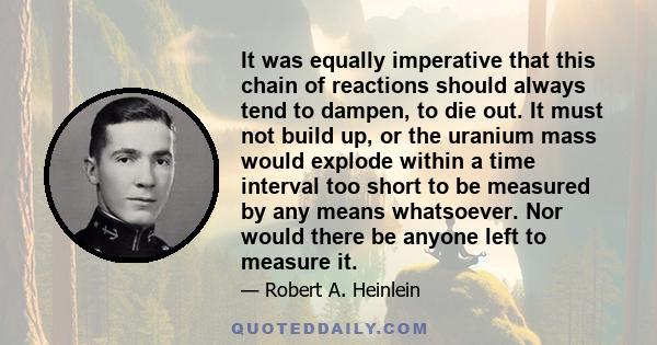 It was equally imperative that this chain of reactions should always tend to dampen, to die out. It must not build up, or the uranium mass would explode within a time interval too short to be measured by any means