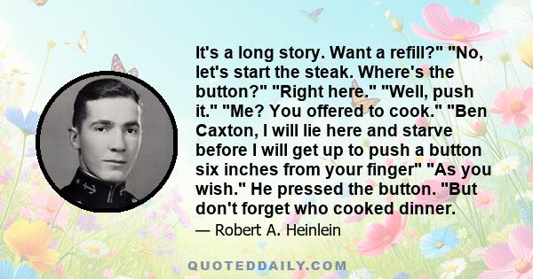 It's a long story. Want a refill? No, let's start the steak. Where's the button? Right here. Well, push it. Me? You offered to cook. Ben Caxton, I will lie here and starve before I will get up to push a button six