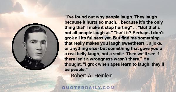 I've found out why people laugh. They laugh because it hurts so much... because it's the only thing that'll make it stop hurting ... But that's not all people laugh at. Isn't it? Perhaps I don't grok all its fullness