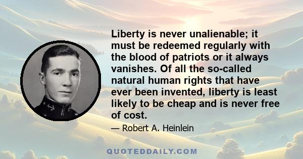 Liberty is never unalienable; it must be redeemed regularly with the blood of patriots or it always vanishes. Of all the so-called natural human rights that have ever been invented, liberty is least likely to be cheap