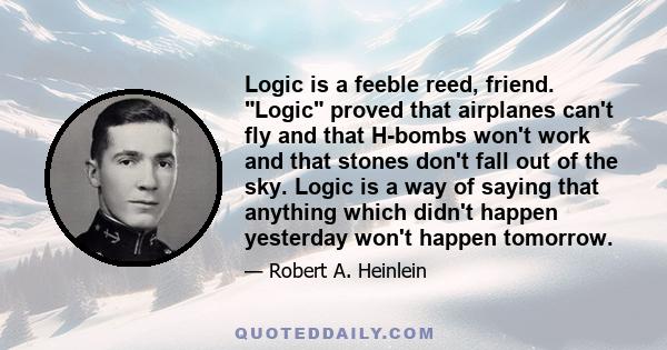 Logic is a feeble reed, friend. Logic proved that airplanes can't fly and that H-bombs won't work and that stones don't fall out of the sky. Logic is a way of saying that anything which didn't happen yesterday won't