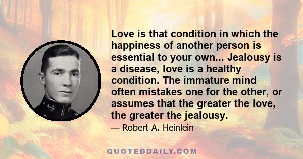 Love is that condition in which the happiness of another person is essential to your own... Jealousy is a disease, love is a healthy condition. The immature mind often mistakes one for the other, or assumes that the