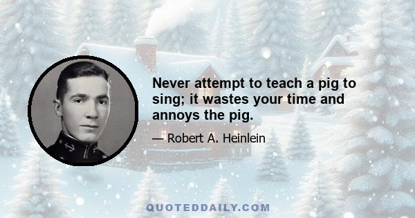 Never attempt to teach a pig to sing; it wastes your time and annoys the pig.