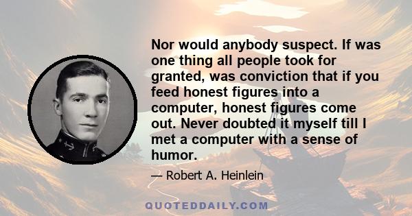 Nor would anybody suspect. If was one thing all people took for granted, was conviction that if you feed honest figures into a computer, honest figures come out. Never doubted it myself till I met a computer with a