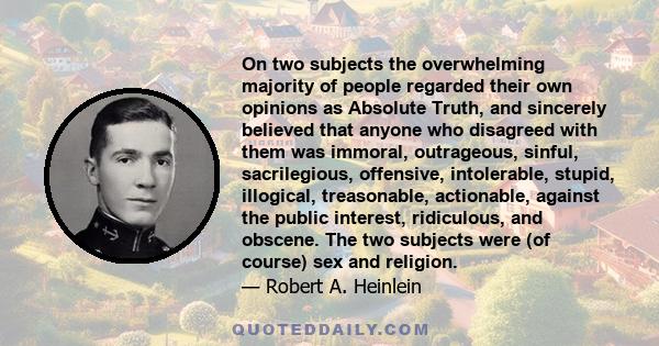 On two subjects the overwhelming majority of people regarded their own opinions as Absolute Truth, and sincerely believed that anyone who disagreed with them was immoral, outrageous, sinful, sacrilegious, offensive,