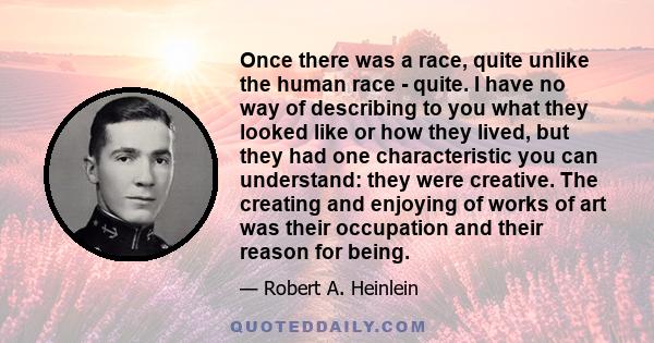 Once there was a race, quite unlike the human race - quite. I have no way of describing to you what they looked like or how they lived, but they had one characteristic you can understand: they were creative. The