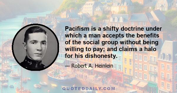 Pacifism is a shifty doctrine under which a man accepts the benefits of the social group without being willing to pay; and claims a halo for his dishonesty.