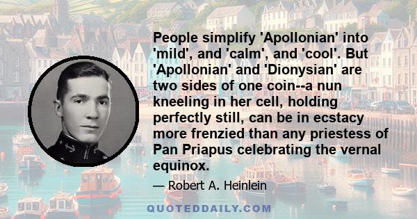 People simplify 'Apollonian' into 'mild', and 'calm', and 'cool'. But 'Apollonian' and 'Dionysian' are two sides of one coin--a nun kneeling in her cell, holding perfectly still, can be in ecstacy more frenzied than any 