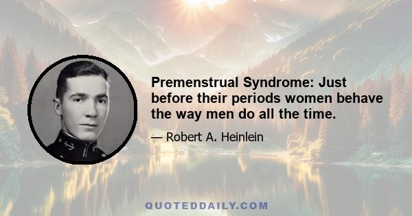 Premenstrual Syndrome: Just before their periods women behave the way men do all the time.