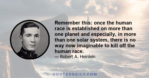 Remember this: once the human race is established on more than one planet and especially, in more than one solar system, there is no way now imaginable to kill off the human race.