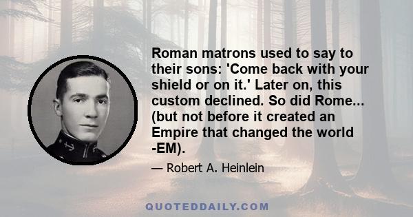 Roman matrons used to say to their sons: 'Come back with your shield or on it.' Later on, this custom declined. So did Rome... (but not before it created an Empire that changed the world -EM).