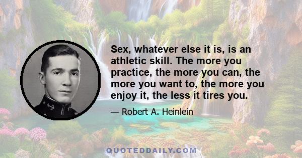 Sex, whatever else it is, is an athletic skill. The more you practice, the more you can, the more you want to, the more you enjoy it, the less it tires you.