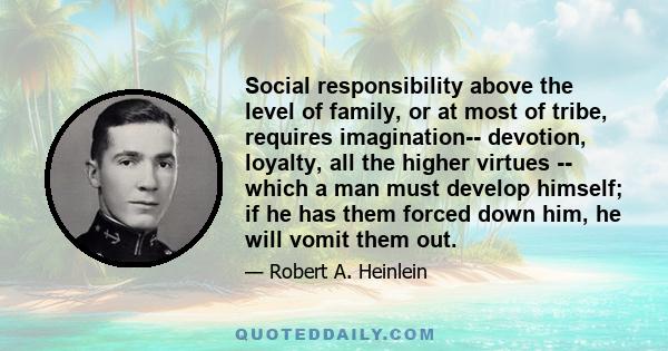 Social responsibility above the level of family, or at most of tribe, requires imagination-- devotion, loyalty, all the higher virtues -- which a man must develop himself; if he has them forced down him, he will vomit