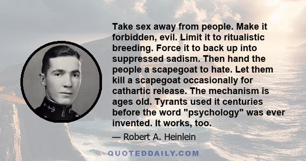 Take sex away from people. Make it forbidden, evil. Limit it to ritualistic breeding. Force it to back up into suppressed sadism. Then hand the people a scapegoat to hate. Let them kill a scapegoat occasionally for