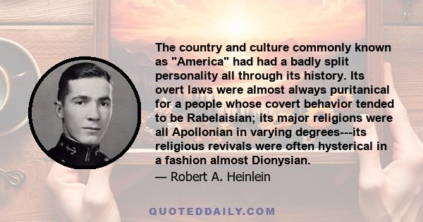 The country and culture commonly known as America had had a badly split personality all through its history. Its overt laws were almost always puritanical for a people whose covert behavior tended to be Rabelaisian; its 