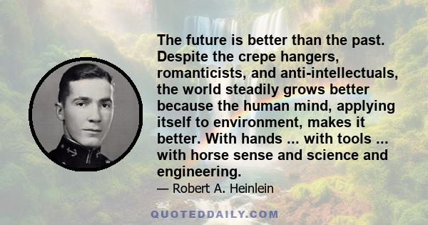 The future is better than the past. Despite the crepe hangers, romanticists, and anti-intellectuals, the world steadily grows better because the human mind, applying itself to environment, makes it better. With hands