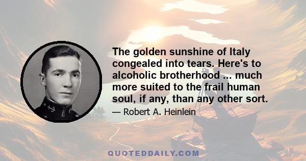 The golden sunshine of Italy congealed into tears. Here's to alcoholic brotherhood ... much more suited to the frail human soul, if any, than any other sort.