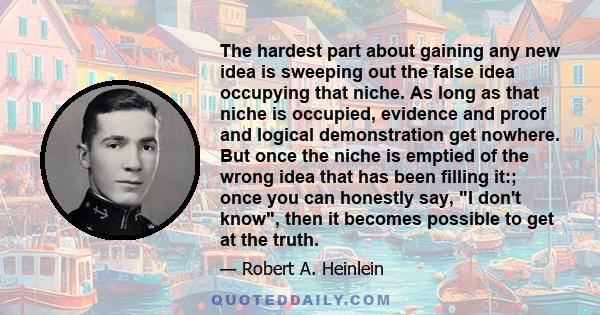 The hardest part about gaining any new idea is sweeping out the false idea occupying that niche. As long as that niche is occupied, evidence and proof and logical demonstration get nowhere. But once the niche is emptied 