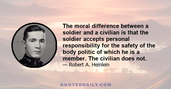 The moral difference between a soldier and a civilian is that the soldier accepts personal responsibility for the safety of the body politic of which he is a member. The civilian does not.