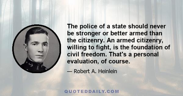 The police of a state should never be stronger or better armed than the citizenry. An armed citizenry, willing to fight, is the foundation of civil freedom. That's a personal evaluation, of course.