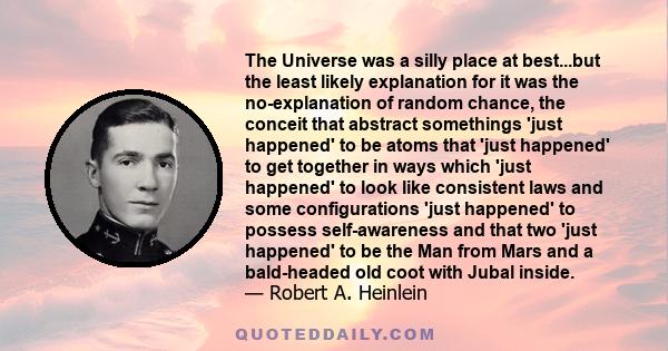 The Universe was a silly place at best...but the least likely explanation for it was the no-explanation of random chance, the conceit that abstract somethings 'just happened' to be atoms that 'just happened' to get