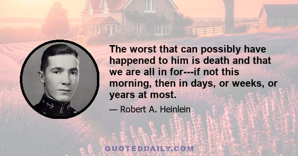 The worst that can possibly have happened to him is death and that we are all in for---if not this morning, then in days, or weeks, or years at most.