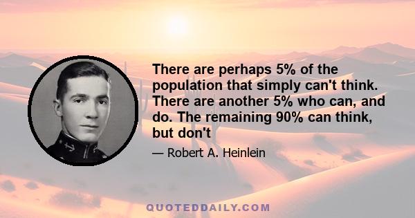 There are perhaps 5% of the population that simply can't think. There are another 5% who can, and do. The remaining 90% can think, but don't