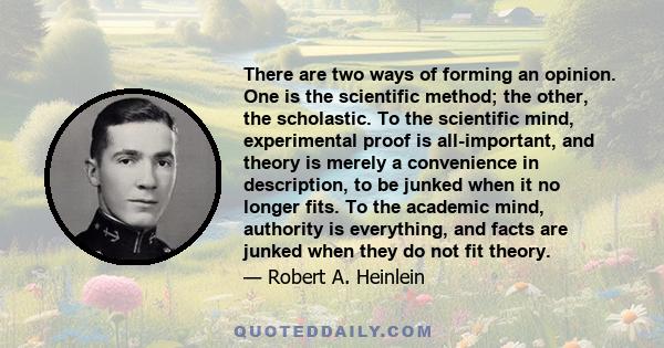 There are two ways of forming an opinion. One is the scientific method; the other, the scholastic. To the scientific mind, experimental proof is all-important, and theory is merely a convenience in description, to be