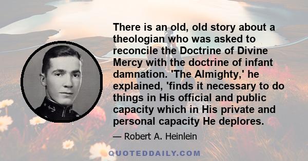 There is an old, old story about a theologian who was asked to reconcile the Doctrine of Divine Mercy with the doctrine of infant damnation. 'The Almighty,' he explained, 'finds it necessary to do things in His official 