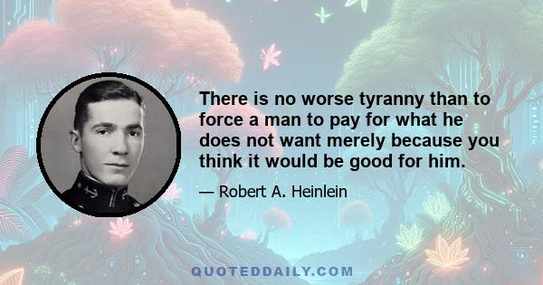 There is no worse tyranny than to force a man to pay for what he does not want merely because you think it would be good for him.