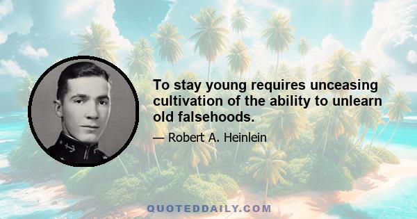 To stay young requires unceasing cultivation of the ability to unlearn old falsehoods.