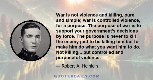 War is not violence and killing, pure and simple; war is controlled violence, for a purpose. The purpose of war is to support your government's decisions by force. The purpose is never to kill the enemy just to be