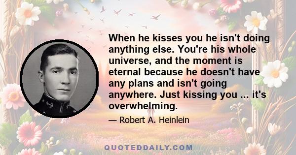 When he kisses you he isn't doing anything else. You're his whole universe, and the moment is eternal because he doesn't have any plans and isn't going anywhere. Just kissing you ... it's overwhelming.