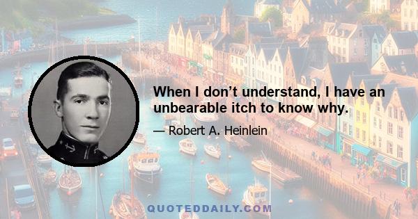 When I don’t understand, I have an unbearable itch to know why.