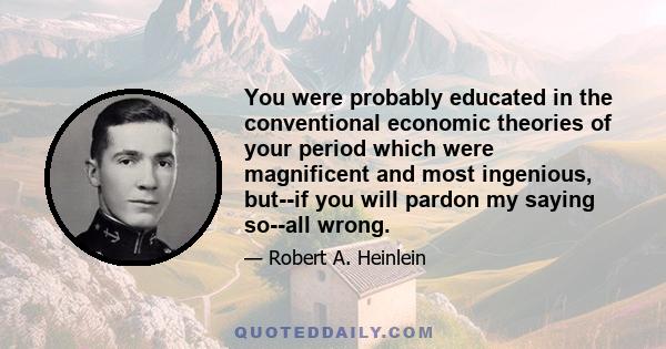 You were probably educated in the conventional economic theories of your period which were magnificent and most ingenious, but--if you will pardon my saying so--all wrong.