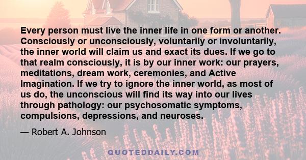 Every person must live the inner life in one form or another. Consciously or unconsciously, voluntarily or involuntarily, the inner world will claim us and exact its dues. If we go to that realm consciously, it is by