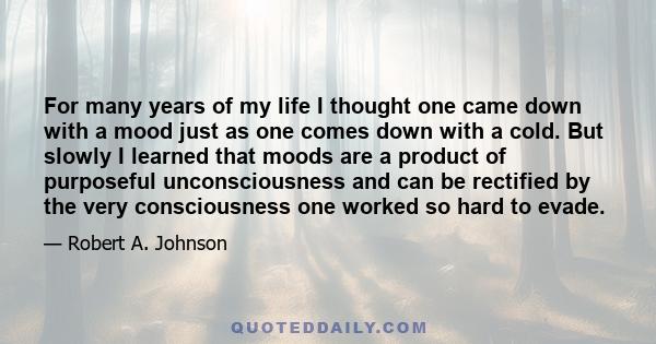 For many years of my life I thought one came down with a mood just as one comes down with a cold. But slowly I learned that moods are a product of purposeful unconsciousness and can be rectified by the very