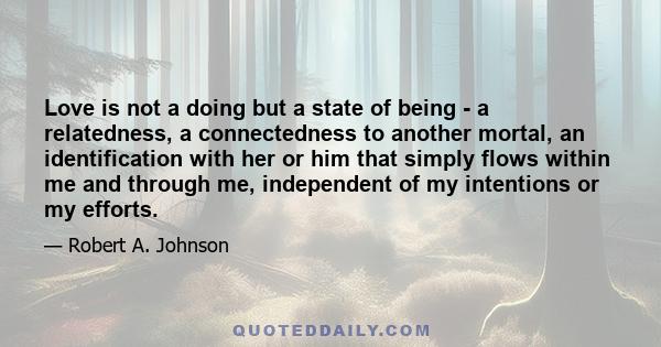 Love is not a doing but a state of being - a relatedness, a connectedness to another mortal, an identification with her or him that simply flows within me and through me, independent of my intentions or my efforts.