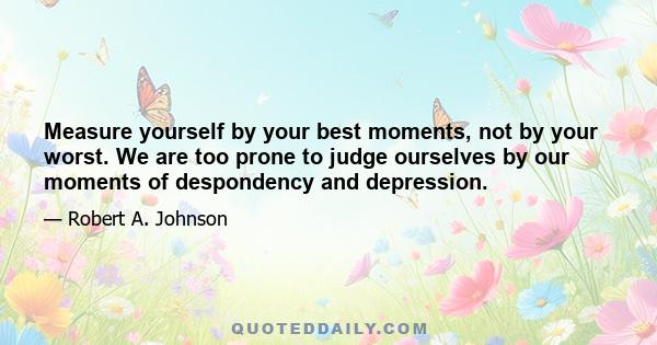 Measure yourself by your best moments, not by your worst. We are too prone to judge ourselves by our moments of despondency and depression.